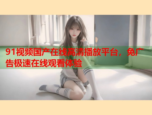 91视频国产在线高清播放平台，免广告极速在线观看体验