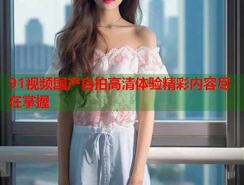 91视频国产自拍高清体验精彩内容尽在掌握