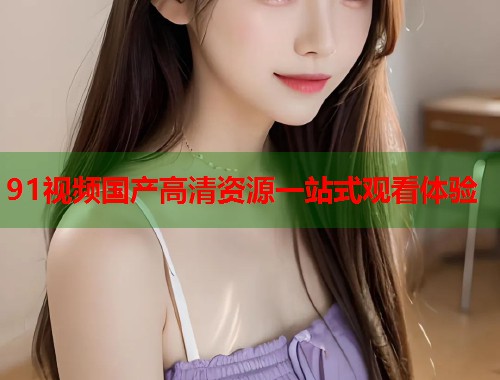 91视频国产高清资源一站式观看体验