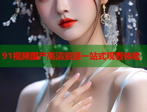 91视频国产高清资源一站式观看体验