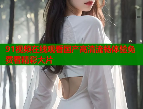 91视频在线观看国产高清流畅体验免费看精彩大片