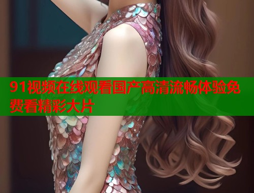 91视频在线观看国产高清流畅体验免费看精彩大片
