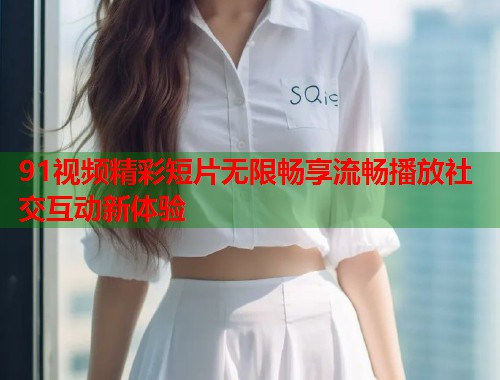 91视频精彩短片无限畅享流畅播放社交互动新体验