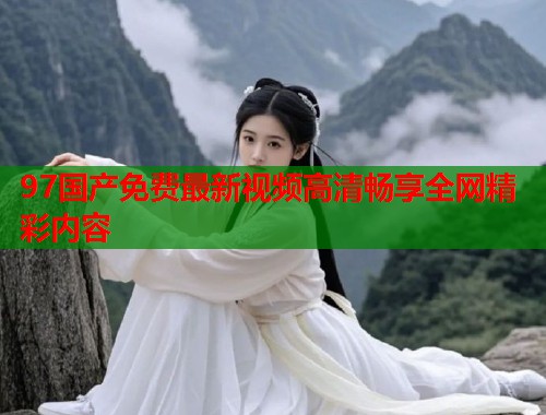 97国产免费最新视频高清畅享全网精彩内容