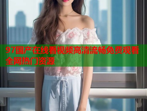 97国产在线看视频高清流畅免费观看全网热门资源