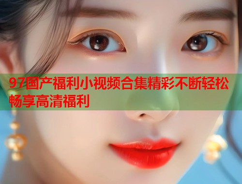 97国产福利小视频合集精彩不断轻松畅享高清福利