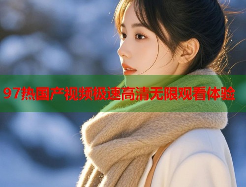 97热国产视频极速高清无限观看体验