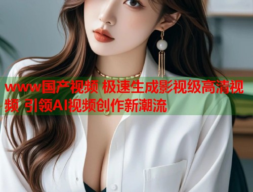 www国产视频 极速生成影视级高清视频 引领AI视频创作新潮流