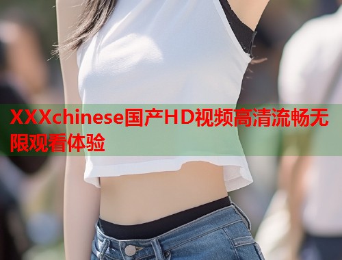 XXXchinese国产HD视频高清流畅无限观看体验