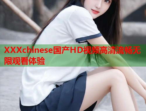 XXXchinese国产HD视频高清流畅无限观看体验