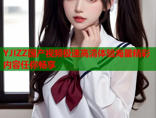 YJIZZ国产视频极速高清体验海量精彩内容任你畅享