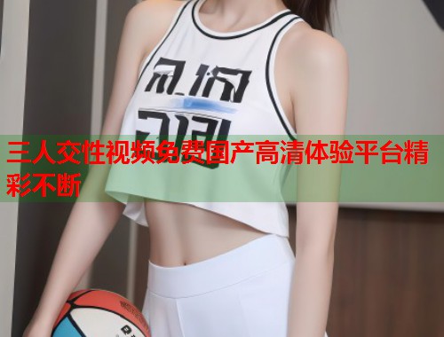 三人交性视频免费国产高清体验平台精彩不断