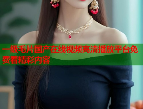 一级毛片国产在线视频高清播放平台免费看精彩内容