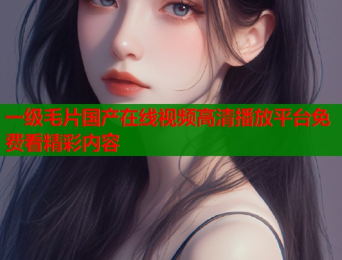 一级毛片国产在线视频高清播放平台免费看精彩内容