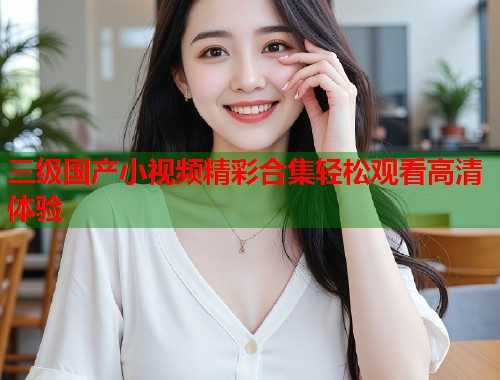 三级国产小视频精彩合集轻松观看高清体验