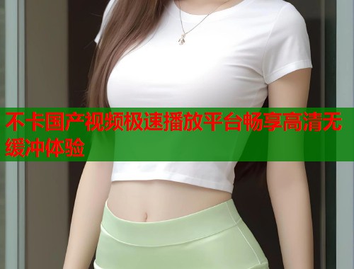 不卡国产视频极速播放平台畅享高清无缓冲体验