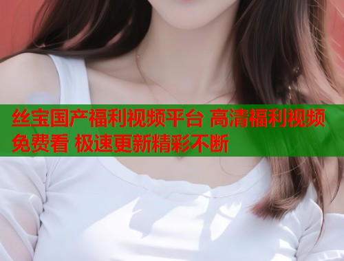 丝宝国产福利视频平台 高清福利视频免费看 极速更新精彩不断