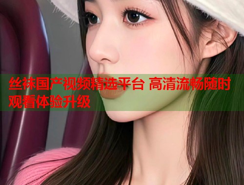 丝袜国产视频精选平台 高清流畅随时观看体验升级