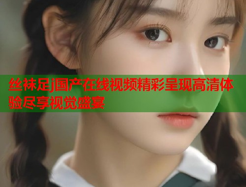丝袜足j国产在线视频精彩呈现高清体验尽享视觉盛宴