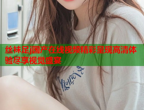 丝袜足j国产在线视频精彩呈现高清体验尽享视觉盛宴