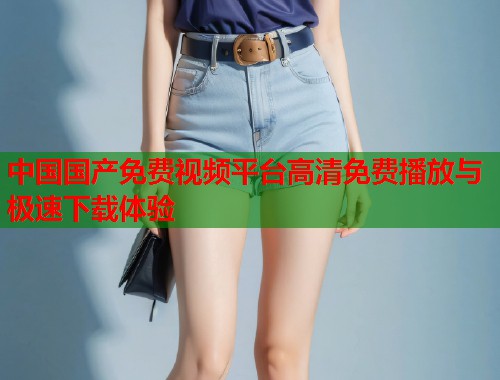 中国国产免费视频平台高清免费播放与极速下载体验