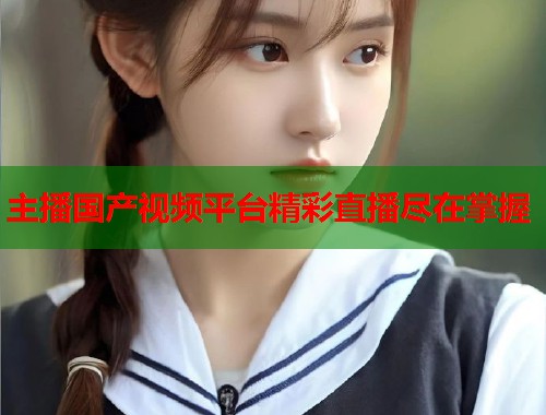 主播国产视频平台精彩直播尽在掌握