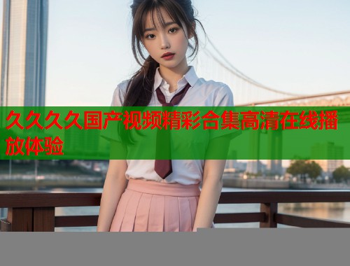久久久久国产视频精彩合集高清在线播放体验