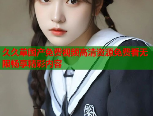 久久草国产免费视频高清资源免费看无限畅享精彩内容