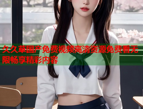 久久草国产免费视频高清资源免费看无限畅享精彩内容