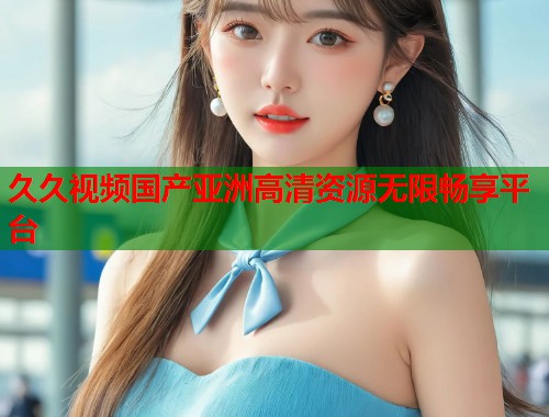 久久视频国产亚洲高清资源无限畅享平台