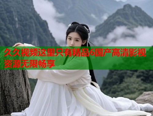 久久视频这里只有精品6国产高清影视资源无限畅享