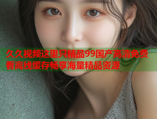 久久视频这里只精品99国产高清免费看离线缓存畅享海量精品资源