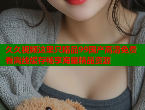 久久视频这里只精品99国产高清免费看离线缓存畅享海量精品资源