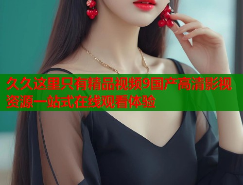 久久这里只有精品视频9国产高清影视资源一站式在线观看体验