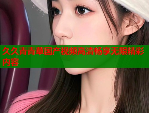 久久青青草国产视频高清畅享无限精彩内容