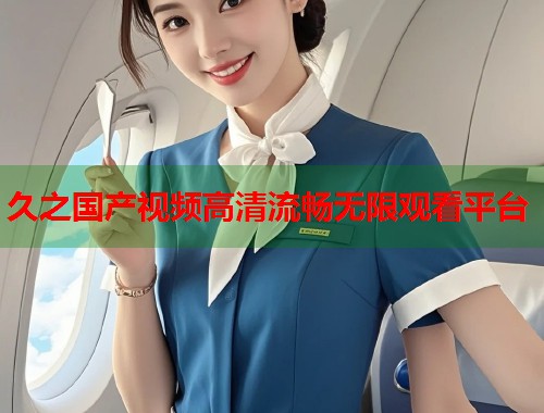 久之国产视频高清流畅无限观看平台