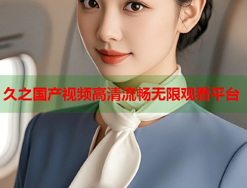 久之国产视频高清流畅无限观看平台