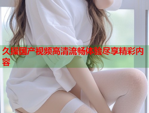 久操国产视频高清流畅体验尽享精彩内容