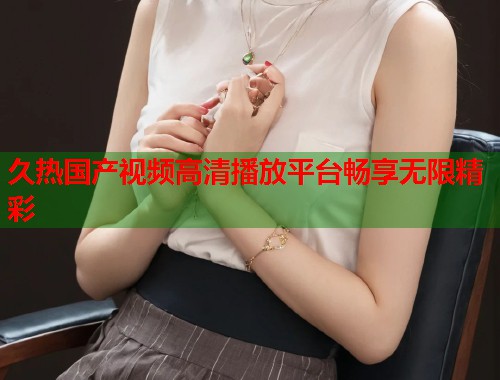 久热国产视频高清播放平台畅享无限精彩
