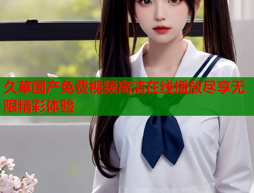 久草国产免费视频高清在线播放尽享无限精彩体验