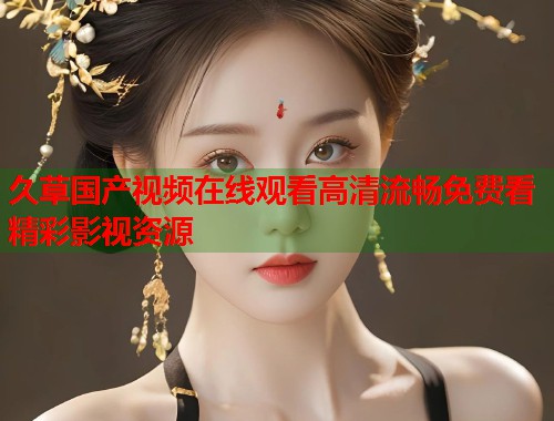 久草国产视频在线观看高清流畅免费看精彩影视资源
