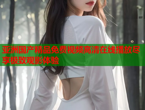 亚洲国产精品免费视频高清在线播放尽享极致观影体验