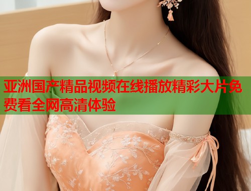 亚洲国产精品视频在线播放精彩大片免费看全网高清体验