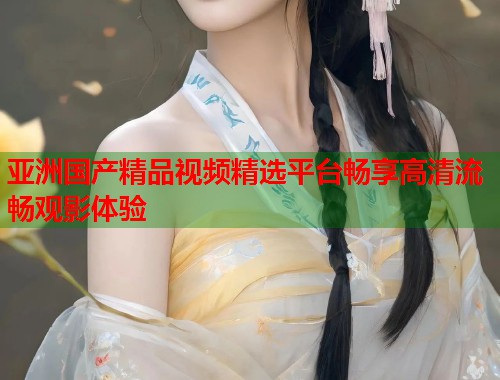 亚洲国产精品视频精选平台畅享高清流畅观影体验