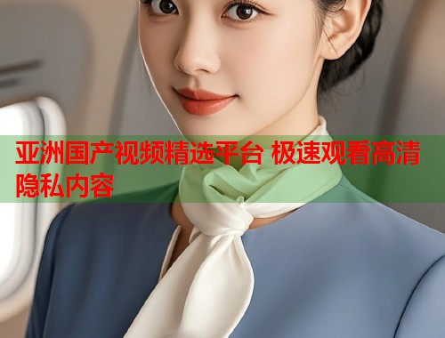 亚洲国产视频精选平台 极速观看高清隐私内容