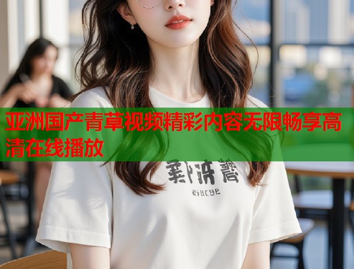亚洲国产青草视频精彩内容无限畅享高清在线播放