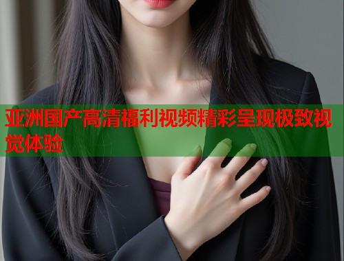 亚洲国产高清福利视频精彩呈现极致视觉体验