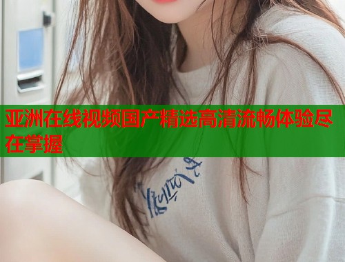 亚洲在线视频国产精选高清流畅体验尽在掌握