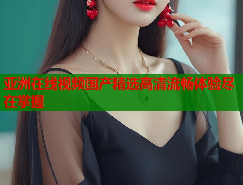 亚洲在线视频国产精选高清流畅体验尽在掌握