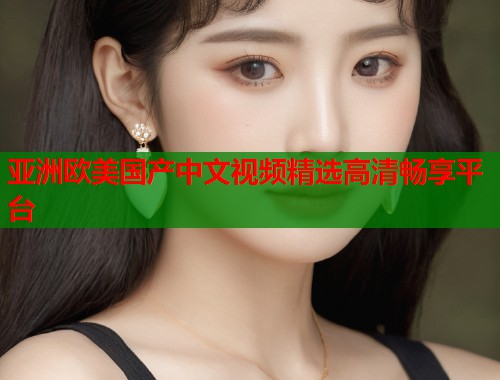 亚洲欧美国产中文视频精选高清畅享平台